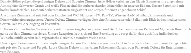 Dunkle Hölzer prägen die geräumigen Deluxe und Superior Zimmer, helle Hölzer verleihen den Classic Zimmern ihre angenehme Atmosphäre. Schwarzer Granit und weiße Fliesen sind die vorherrschenden Materialien in unseren Bädern. Unsere Betten sind mit höchst komfortablen Taschenfederkernmatratzen ausgestattet und sorgen für einen angenehmen Schlaf. Alle unsere Zimmer sind mit Bad oder Dusche und WC, Flatscreen-TV, Pay-TV, Wireless-LAN, Minibar, Zimmersafe und Direktwahltelefon ausgestattet. Unsere Deluxe Zimmer verfügen über eine Privatterrasse oder Balkon mit Blick in den mediterranen Garten. Der WLAN-Zugang ist kostenfrei.In Ihrem Zimmer finden Sie eine Karte mit unserem Angebot an Speisen und Getränken aus unserem Restaurant M, die wir Ihnen auch gerne auf dem Zimmer servieren. Unsere Rezeption freut sich auf Ihre Bestellung und sorgt dafür, dass auch Ihre individuellen Wünsche erfüllt werden (z.B. vegetarische Gerichte, besondere Weine etc.).Unsere ganz besonderen Zimmer-Empfehlungen: Johann Topf Deluxe – geschmackvoll in österreichischem Landhausstil eingerichtet, mit privater Terrasse und Pergola, Laura Chavin Deluxe mit privatem Balkon zum Garten, oder Panasonic Deluxe für Entertainment vom Feinsten. 